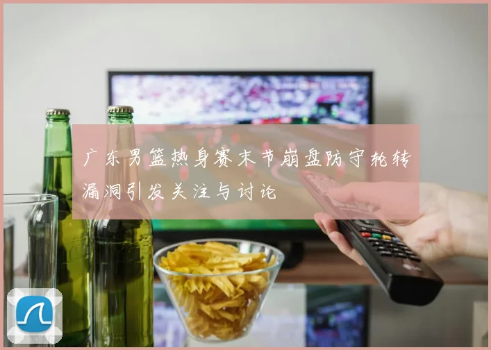 广东男篮热身赛末节崩盘防守轮转漏洞引发关注与讨论