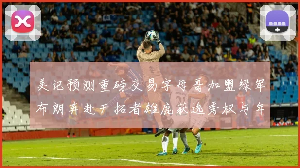 美记预测重磅交易字母哥加盟绿军布朗奔赴开拓者雄鹿获选秀权与年轻球员