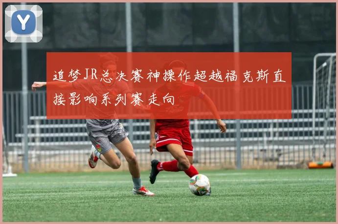 追梦JR总决赛神操作超越福克斯直接影响系列赛走向