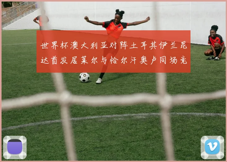 世界杯澳大利亚对阵土耳其伊兰昆达首发居莱尔与恰尔汗奥卢同场竞技