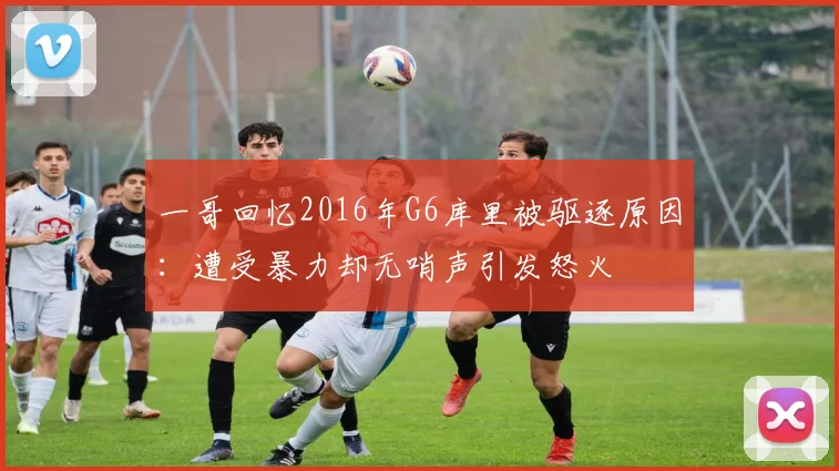 一哥回忆2016年G6库里被驱逐原因：遭受暴力却无哨声引发怒火